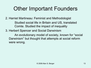 © 2006 Alan S. Berger 13
Other Important Founders
2. Harriet Martineau: Feminist and Methodologist
Studied social life in Britain and US, translated
Comte. Studied the impact of inequality
3. Herbert Spencer and Social Darwinism
An evolutionary model of society, known for “social
Darwinism” but thought that attempts at social reform
were wrong.
 