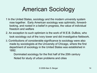 © 2006 Alan S. Berger 14
American Sociology
1 In the United States, sociology and the modern university system
rose together. Early American sociology was optimistic, forward-
looking, and rooted in a belief in progress, the value of individual
freedom and welfare
2. An exception to such optimism is the work of W.E.B. DuBois, who
took sociology out of the ivory tower and did investigative fieldwork.
3. Contributions of considerable significance to sociology were also
made by sociologists at the University of Chicago, where the first
department of sociology in the United States was established in
1892.
Dominated sociology for the first half of the 20th century
Noted for study of urban problems and cities
 