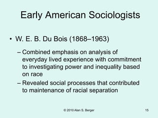 © 2010 Alan S. Berger 15
• W. E. B. Du Bois (1868–1963)
Early American Sociologists
– Combined emphasis on analysis of
everyday lived experience with commitment
to investigating power and inequality based
on race
– Revealed social processes that contributed
to maintenance of racial separation
 