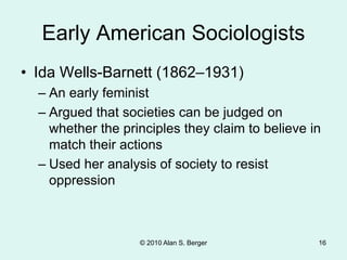 © 2010 Alan S. Berger 16
Early American Sociologists
• Ida Wells-Barnett (1862–1931)
– An early feminist
– Argued that societies can be judged on
whether the principles they claim to believe in
match their actions
– Used her analysis of society to resist
oppression
 