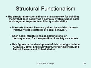 © 2010 Alan S. Berger 20
Structural Functionalism
● The structural-functional theory is a framework for building
theory that sees society as a complex system whose parts
work together to promote solidarity and stability.
- It asserts that our lives are guided by social structures
(relatively stable patterns of social behavior).
- Each social structure has social functions, or
consequences, for the operation of society as a whole.
- Key figures in the development of this paradigm include
Auguste Comte, Emile Durkheim, Herbert Spencer, and
Talcott Parsons and Robert Merton
 