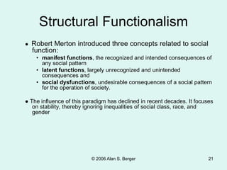 Structural Functionalism
● Robert Merton introduced three concepts related to social
function:
• manifest functions, the recognized and intended consequences of
any social pattern
• latent functions, largely unrecognized and unintended
consequences and
• social dysfunctions, undesirable consequences of a social pattern
for the operation of society.
● The influence of this paradigm has declined in recent decades. It focuses
on stability, thereby ignoring inequalities of social class, race, and
gender
© 2006 Alan S. Berger 21
 