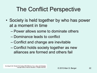 © 2010 Alan S. Berger 22
The Conflict Perspective
• Society is held together by who has power
at a moment in time
– Power allows some to dominate others
– Dominance leads to conflict
– Conflict and change are inevitable
– Conflict holds society together as new
alliances are formed and others fail
 
