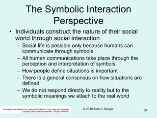 © 2010 Alan S. Berger 24
The Symbolic Interaction
Perspective
• Individuals construct the nature of their social
world through social interaction
– Social life is possible only because humans can
communicate through symbols
– All human communications take place through the
perception and interpretation of symbols
– How people define situations is important
– There is a general consensus on how situations are
defined
– We do not respond directly to reality but to the
symbolic meanings we attach to the real world
 
