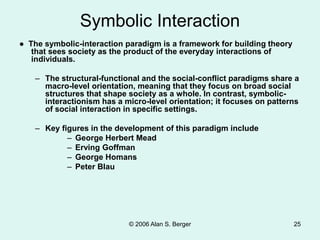© 2006 Alan S. Berger 25
Symbolic Interaction
● The symbolic-interaction paradigm is a framework for building theory
that sees society as the product of the everyday interactions of
individuals.
– The structural-functional and the social-conflict paradigms share a
macro-level orientation, meaning that they focus on broad social
structures that shape society as a whole. In contrast, symbolic-
interactionism has a micro-level orientation; it focuses on patterns
of social interaction in specific settings.
– Key figures in the development of this paradigm include
– George Herbert Mead
– Erving Goffman
– George Homans
– Peter Blau
 