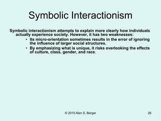 Symbolic Interactionism
Symbolic interactionism attempts to explain more clearly how individuals
actually experience society. However, it has two weaknesses:
• Its micro-orientation sometimes results in the error of ignoring
the influence of larger social structures.
• By emphasizing what is unique, it risks overlooking the effects
of culture, class, gender, and race.
© 2010 Alan S. Berger 26
 