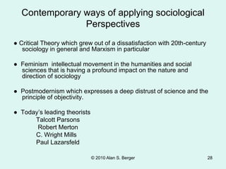 © 2010 Alan S. Berger 28
Contemporary ways of applying sociological
Perspectives
● Critical Theory which grew out of a dissatisfaction with 20th-century
sociology in general and Marxism in particular
● Feminism intellectual movement in the humanities and social
sciences that is having a profound impact on the nature and
direction of sociology
● Postmodernism which expresses a deep distrust of science and the
principle of objectivity.
● Today’s leading theorists
Talcott Parsons
Robert Merton
C. Wright Mills
Paul Lazarsfeld
 