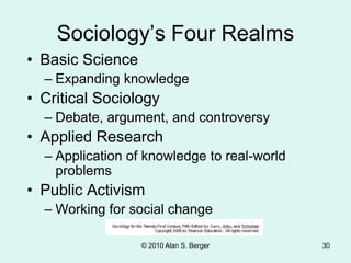 © 2010 Alan S. Berger 30
Sociology’s Four Realms
• Basic Science
– Expanding knowledge
• Critical Sociology
– Debate, argument, and controversy
• Applied Research
– Application of knowledge to real-world
problems
• Public Activism
– Working for social change
 