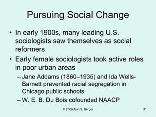 © 2006 Alan S. Berger 31
Pursuing Social Change
• In early 1900s, many leading U.S.
sociologists saw themselves as social
reformers
• Early female sociologists took active roles
in poor urban areas
– Jane Addams (1860–1935) and Ida Wells-
Barnett prevented racial segregation in
Chicago public schools
– W. E. B. Du Bois cofounded NAACP
 