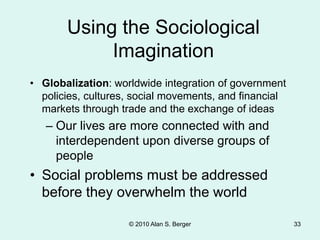 © 2010 Alan S. Berger 33
• Globalization: worldwide integration of government
policies, cultures, social movements, and financial
markets through trade and the exchange of ideas
– Our lives are more connected with and
interdependent upon diverse groups of
people
• Social problems must be addressed
before they overwhelm the world
Using the Sociological
Imagination
 