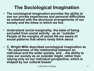 © 2010 Alan S. Berger
• The sociological imagination provides the ability to
see our private experiences and personal difficulties
as entwined with the structural arrangements of our
society and the times in which we live.
• Understand social marginality, the state of being
excluded from social activity as an “outsider.”
People at the margins of social life are aware of
social patterns that others rarely think about
• C. Wright Mills described sociological imagination as
“An awareness of the relationship between an
individual and the wider society, and …the ability to
view our society as an outsider might, rather than
relying only on our individual perspective, which is
shaped by our cultural biases”
The Sociological Imagination
4
 