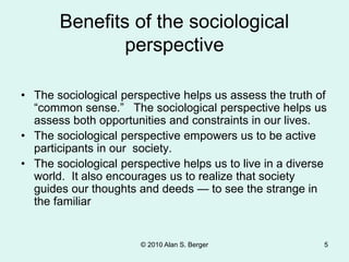 © 2010 Alan S. Berger 5
Benefits of the sociological
perspective
• The sociological perspective helps us assess the truth of
“common sense.” The sociological perspective helps us
assess both opportunities and constraints in our lives.
• The sociological perspective empowers us to be active
participants in our society.
• The sociological perspective helps us to live in a diverse
world. It also encourages us to realize that society
guides our thoughts and deeds — to see the strange in
the familiar
 