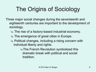 © 2010 Alan S. Berger 6
The Origins of Sociology
Three major social changes during the seventeenth and
eighteenth centuries are important to the development of
sociology.
 The rise of a factory-based industrial economy.
 The emergence of great cities in Europe.
 Political changes, including a rising concern with
individual liberty and rights.
The French Revolution symbolized this
dramatic break with political and social
tradition.
 