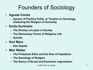 Founders of Sociology
• Aguste Comte
– System of Positive Polity, or Treatise on Sociology,
Instituting the Religion of Humanity.
• Emile Durkheim
– The Division of Labor in Society
– The Elementary Forms of Religious Life
– Suicide
• Karl Marx
– Das Kapital
• Max Weber
– The Protestant Ethic and the Rise of Capitalism
– The Sociology of Religion
– The theory of Social and Economic organization
© 2010 Alan S. Berger 7
 