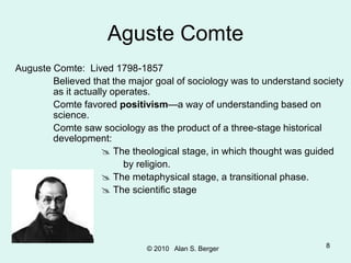 © 2010 Alan S. Berger 8
Aguste Comte
Auguste Comte: Lived 1798-1857
Believed that the major goal of sociology was to understand society
as it actually operates.
Comte favored positivism—a way of understanding based on
science.
Comte saw sociology as the product of a three-stage historical
development:
 The theological stage, in which thought was guided
by religion.
 The metaphysical stage, a transitional phase.
 The scientific stage
 