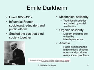 © 2010 Alan S. Berger 9
Emile Durkheim
• Lived 1858-1917
• Influential French
sociologist, educator, and
public official
• Studied the ties that bind
society together
• Mechanical solidarity
– Traditional societies
are united by social
similarities
• Organic solidarity
– Modern societies are
united by
interdependence
• Anomie
– Rapid social change
leads to loss of social
norms and produces
many social problems
 