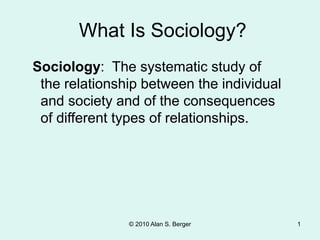 © 2010 Alan S. Berger 1
Sociology: The systematic study of
the relationship between the individual
and society and of the consequences
of different types of relationships.
What Is Sociology?
 