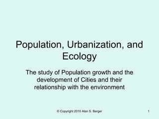 © Copyright 2010 Alan S. Berger 1
Population, Urbanization, and
Ecology
The study of Population growth and the
development of Cities and their
relationship with the environment
 