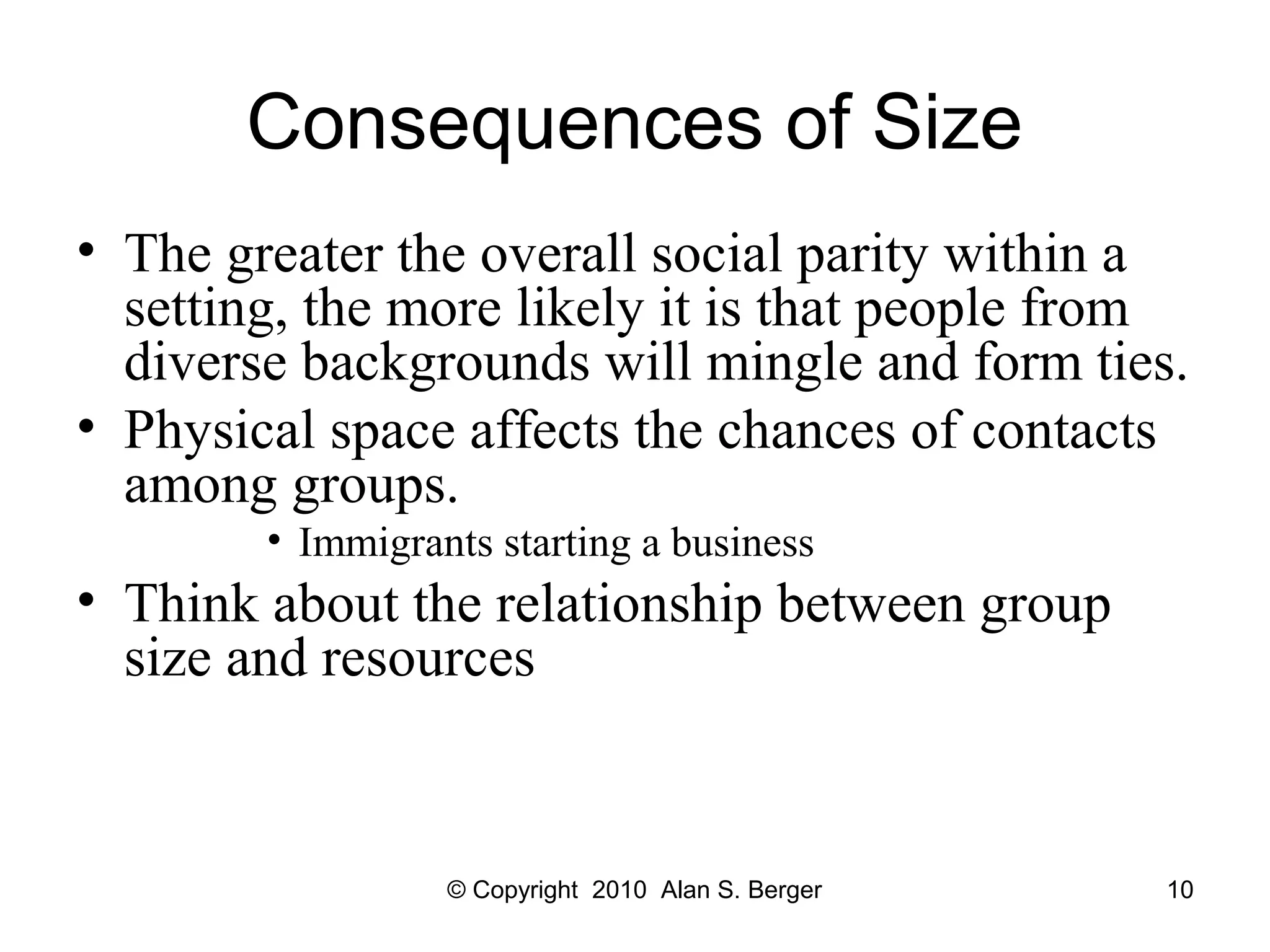 Consequences of Size
• The greater the overall social parity within a
setting, the more likely it is that people from
diverse backgrounds will mingle and form ties.
• Physical space affects the chances of contacts
among groups.
• Immigrants starting a business
• Think about the relationship between group
size and resources
© Copyright 2010 Alan S. Berger 10
 