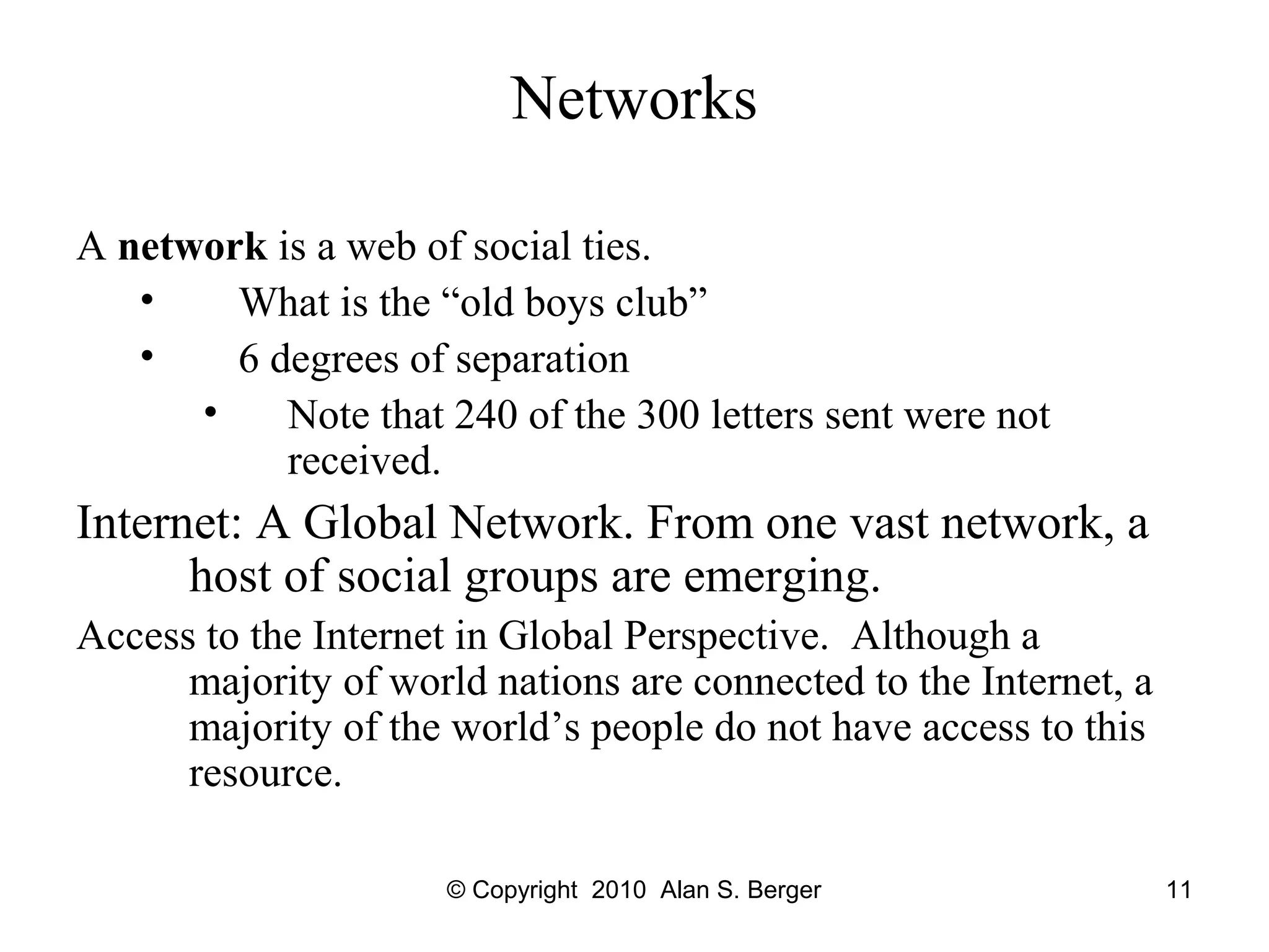 © Copyright 2010 Alan S. Berger 11
Networks
A network is a web of social ties.
• What is the “old boys club”
• 6 degrees of separation
• Note that 240 of the 300 letters sent were not
received.
Internet: A Global Network. From one vast network, a
host of social groups are emerging.
Access to the Internet in Global Perspective. Although a
majority of world nations are connected to the Internet, a
majority of the world’s people do not have access to this
resource.
 