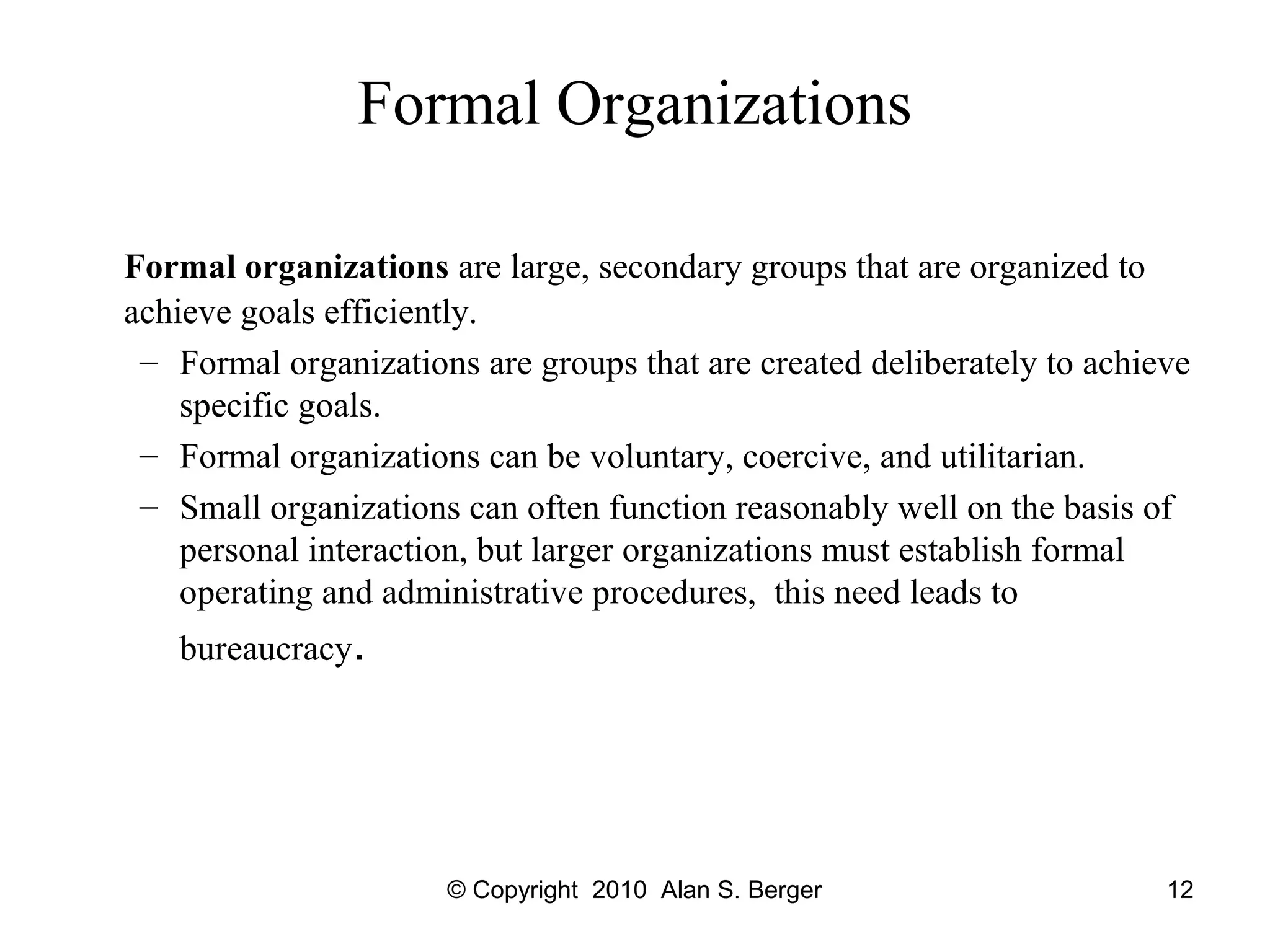 © Copyright 2010 Alan S. Berger 12
Formal Organizations
Formal organizations are large, secondary groups that are organized to
achieve goals efficiently.
– Formal organizations are groups that are created deliberately to achieve
specific goals.
– Formal organizations can be voluntary, coercive, and utilitarian.
– Small organizations can often function reasonably well on the basis of
personal interaction, but larger organizations must establish formal
operating and administrative procedures, this need leads to
bureaucracy.
 