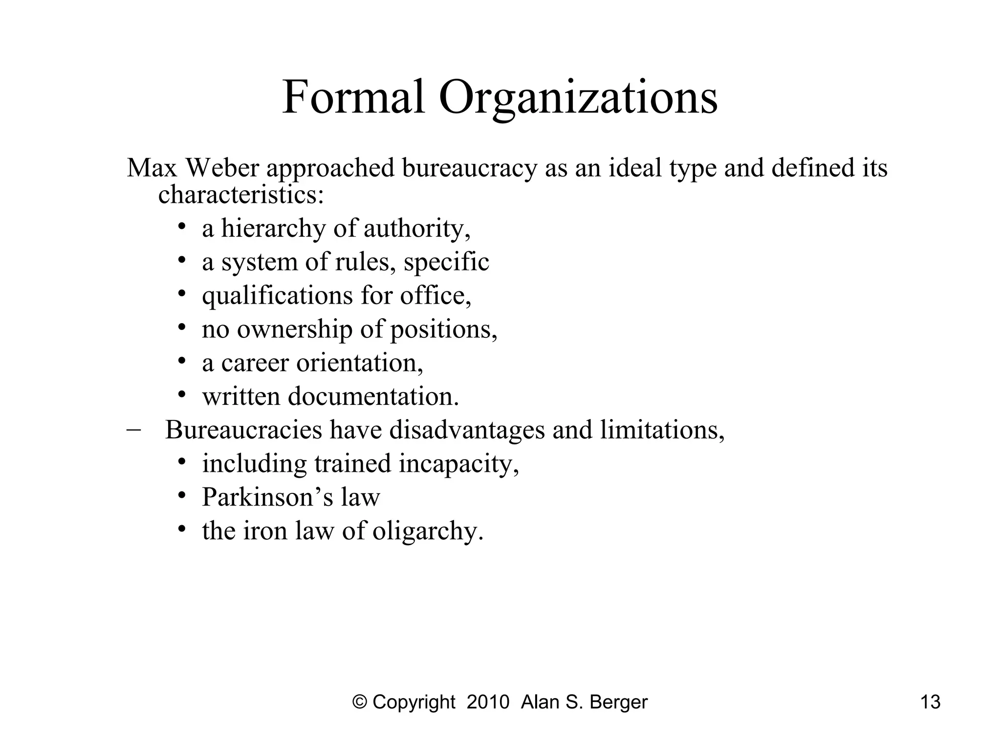 © Copyright 2010 Alan S. Berger 13
Formal Organizations
Max Weber approached bureaucracy as an ideal type and defined its
characteristics:
• a hierarchy of authority,
• a system of rules, specific
• qualifications for office,
• no ownership of positions,
• a career orientation,
• written documentation.
– Bureaucracies have disadvantages and limitations,
• including trained incapacity,
• Parkinson’s law
• the iron law of oligarchy.
 