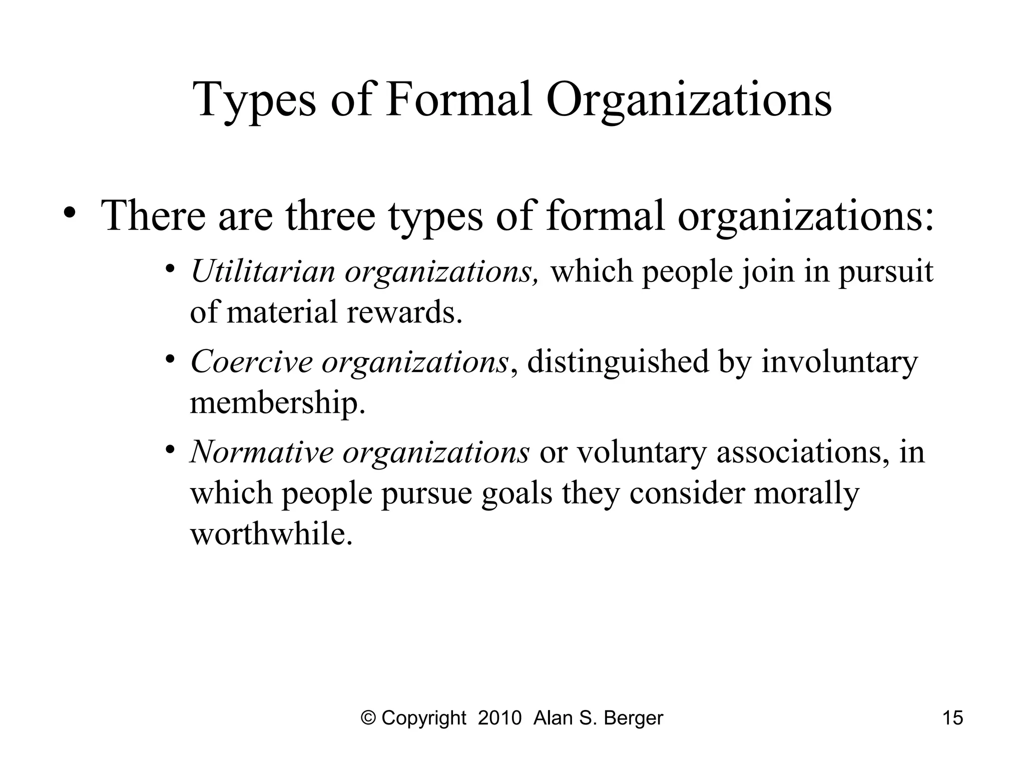 © Copyright 2010 Alan S. Berger 15
Types of Formal Organizations
• There are three types of formal organizations:
• Utilitarian organizations, which people join in pursuit
of material rewards.
• Coercive organizations, distinguished by involuntary
membership.
• Normative organizations or voluntary associations, in
which people pursue goals they consider morally
worthwhile.
 
