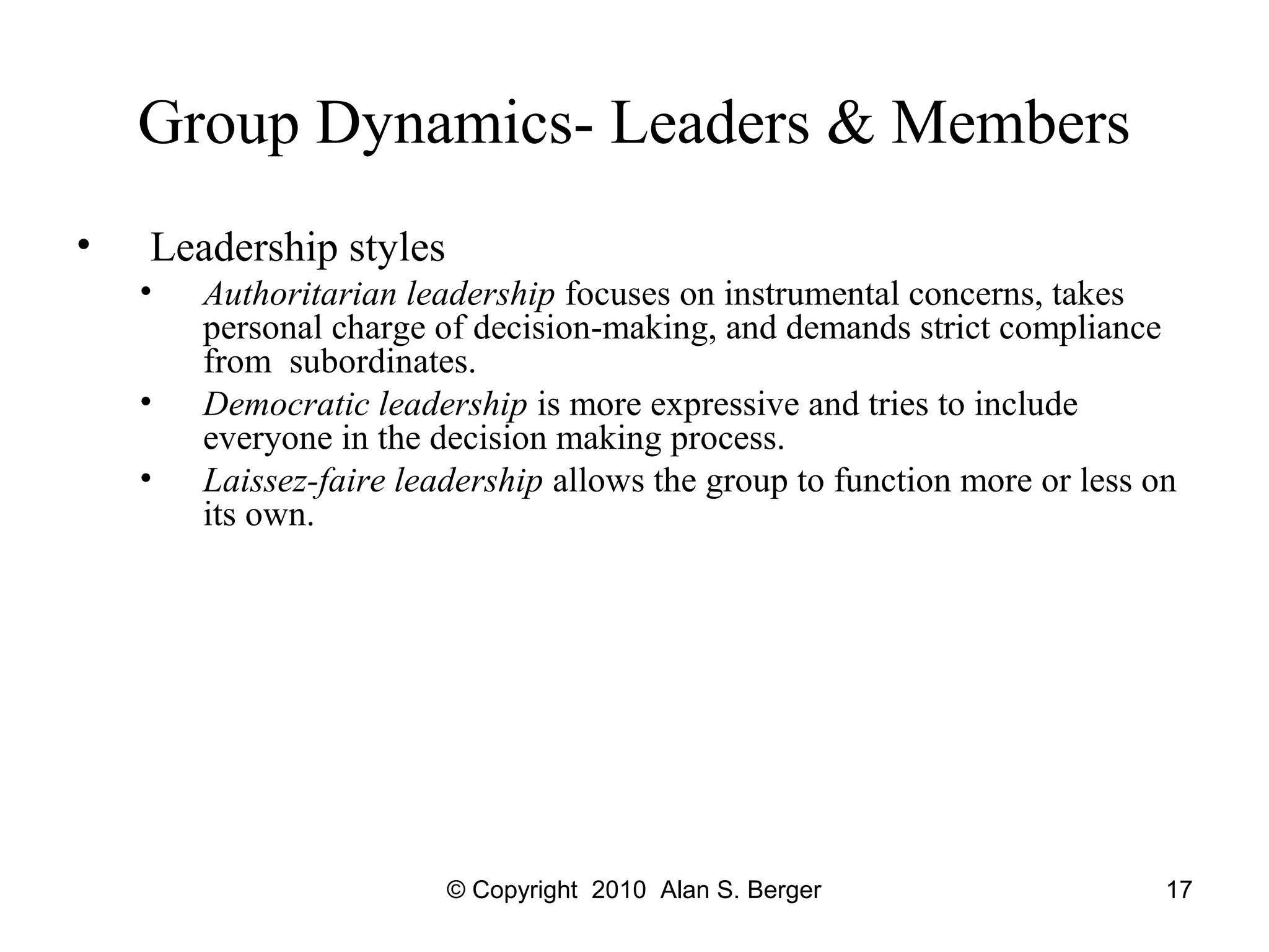 © Copyright 2010 Alan S. Berger 17
Group Dynamics- Leaders & Members
• Leadership styles
• Authoritarian leadership focuses on instrumental concerns, takes
personal charge of decision-making, and demands strict compliance
from subordinates.
• Democratic leadership is more expressive and tries to include
everyone in the decision making process.
• Laissez-faire leadership allows the group to function more or less on
its own.
 