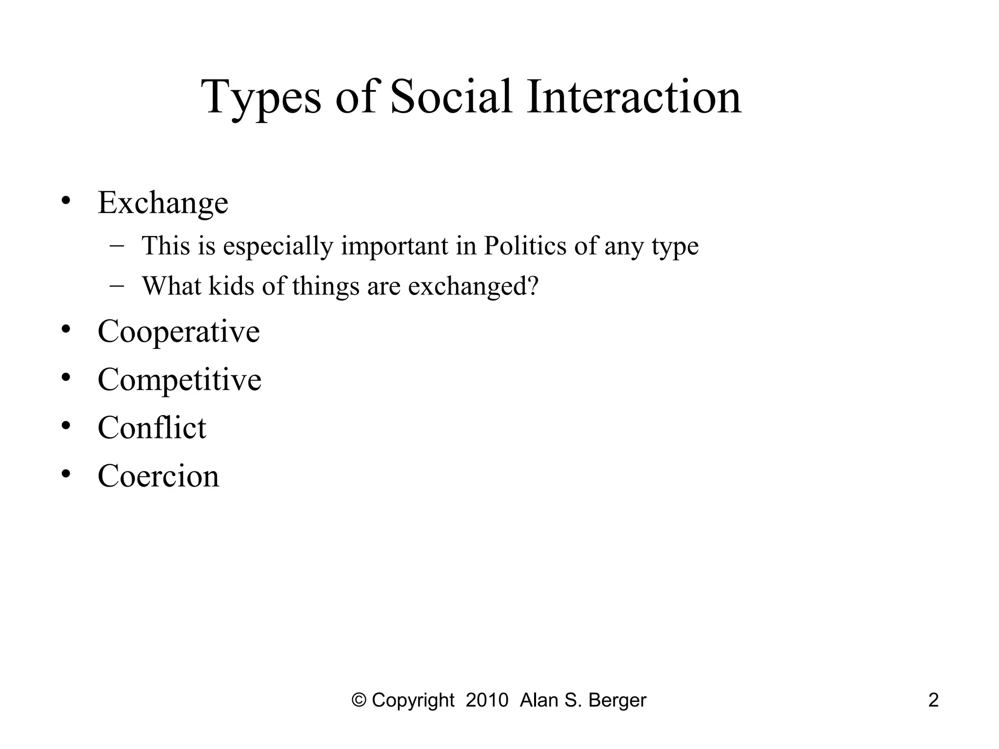 © Copyright 2010 Alan S. Berger 2
Types of Social Interaction
• Exchange
– This is especially important in Politics of any type
– What kids of things are exchanged?
• Cooperative
• Competitive
• Conflict
• Coercion
 