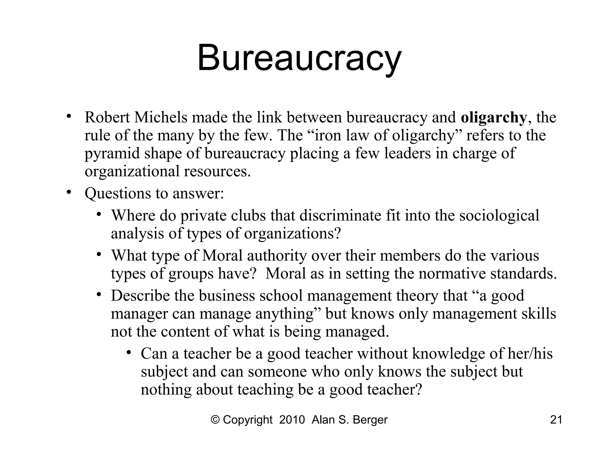 © Copyright 2010 Alan S. Berger 21
Bureaucracy
• Robert Michels made the link between bureaucracy and oligarchy, the
rule of the many by the few. The “iron law of oligarchy” refers to the
pyramid shape of bureaucracy placing a few leaders in charge of
organizational resources.
• Questions to answer:
• Where do private clubs that discriminate fit into the sociological
analysis of types of organizations?
• What type of Moral authority over their members do the various
types of groups have? Moral as in setting the normative standards.
• Describe the business school management theory that “a good
manager can manage anything” but knows only management skills
not the content of what is being managed.
• Can a teacher be a good teacher without knowledge of her/his
subject and can someone who only knows the subject but
nothing about teaching be a good teacher?
 