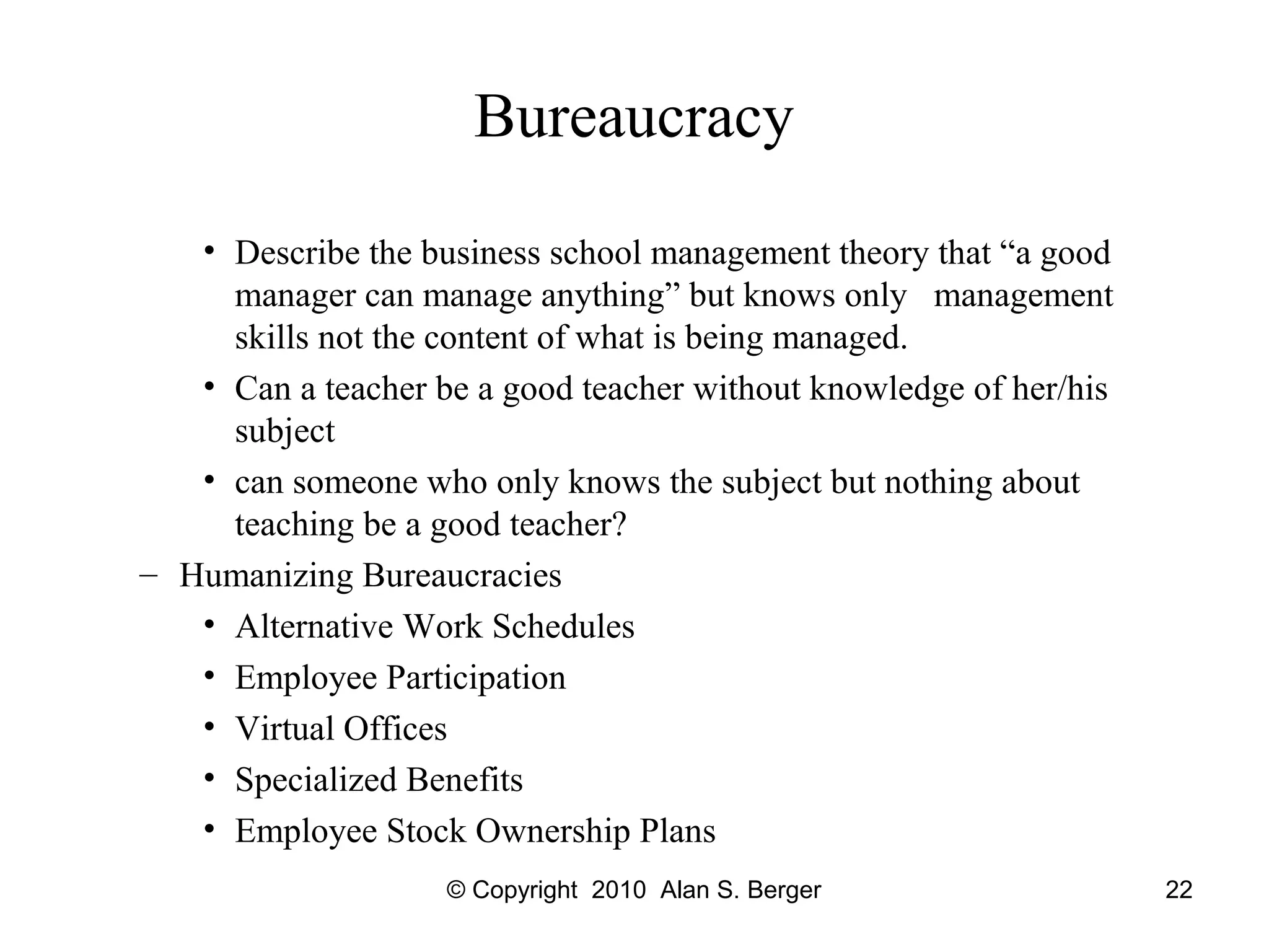 © Copyright 2010 Alan S. Berger 22
Bureaucracy
• Describe the business school management theory that “a good
manager can manage anything” but knows only management
skills not the content of what is being managed.
• Can a teacher be a good teacher without knowledge of her/his
subject
• can someone who only knows the subject but nothing about
teaching be a good teacher?
– Humanizing Bureaucracies
• Alternative Work Schedules
• Employee Participation
• Virtual Offices
• Specialized Benefits
• Employee Stock Ownership Plans
 