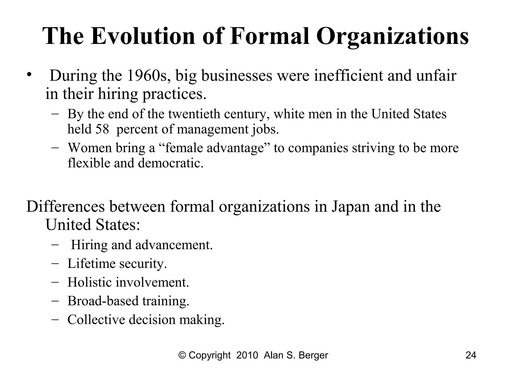 © Copyright 2010 Alan S. Berger 24
The Evolution of Formal Organizations
• During the 1960s, big businesses were inefficient and unfair
in their hiring practices.
– By the end of the twentieth century, white men in the United States
held 58 percent of management jobs.
– Women bring a “female advantage” to companies striving to be more
flexible and democratic.
Differences between formal organizations in Japan and in the
United States:
– Hiring and advancement.
– Lifetime security.
– Holistic involvement.
– Broad-based training.
– Collective decision making.
 