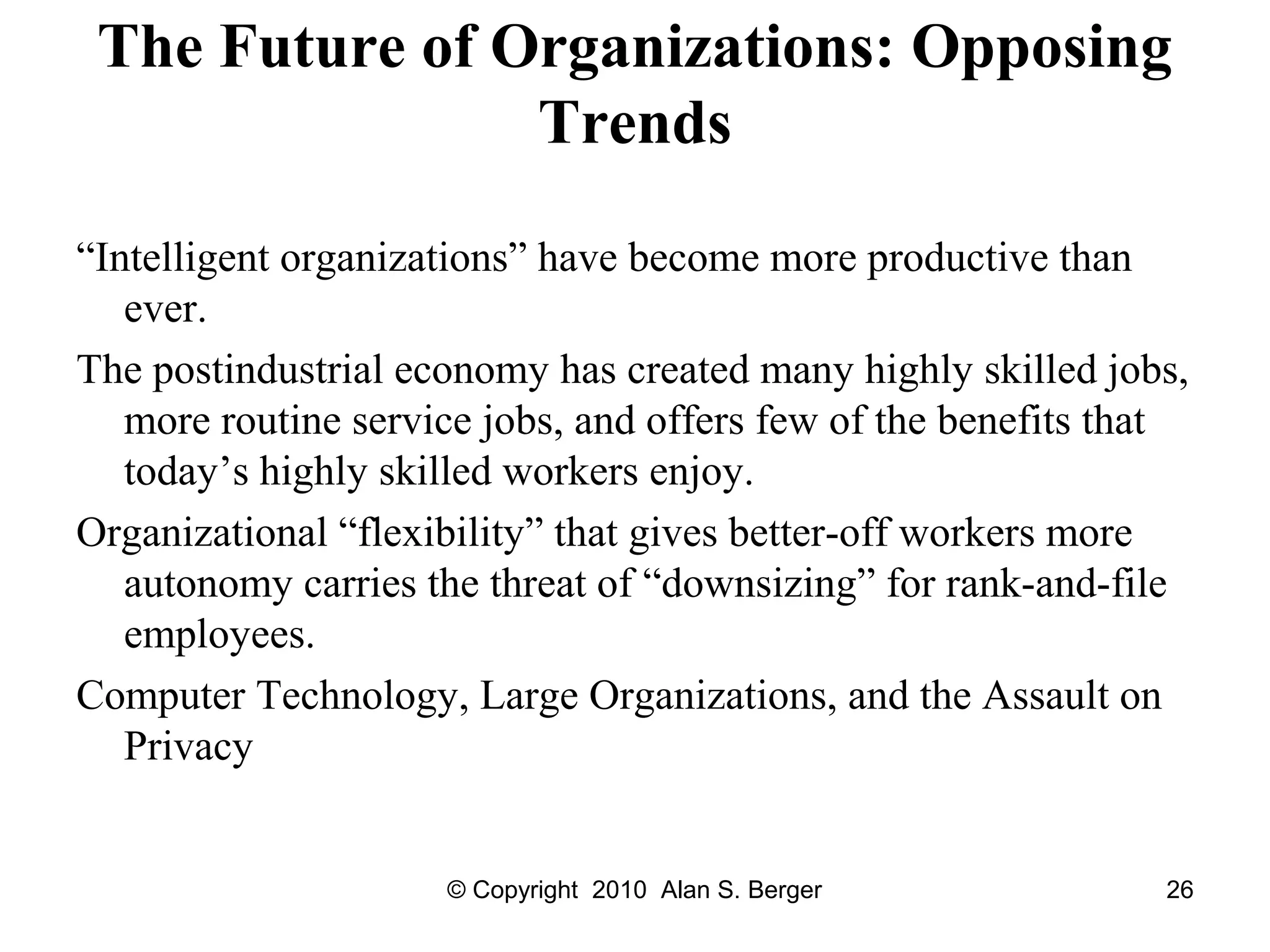 © Copyright 2010 Alan S. Berger 26
The Future of Organizations: Opposing
Trends
“Intelligent organizations” have become more productive than
ever.
The postindustrial economy has created many highly skilled jobs,
more routine service jobs, and offers few of the benefits that
today’s highly skilled workers enjoy.
Organizational “flexibility” that gives better-off workers more
autonomy carries the threat of “downsizing” for rank-and-file
employees.
Computer Technology, Large Organizations, and the Assault on
Privacy
 