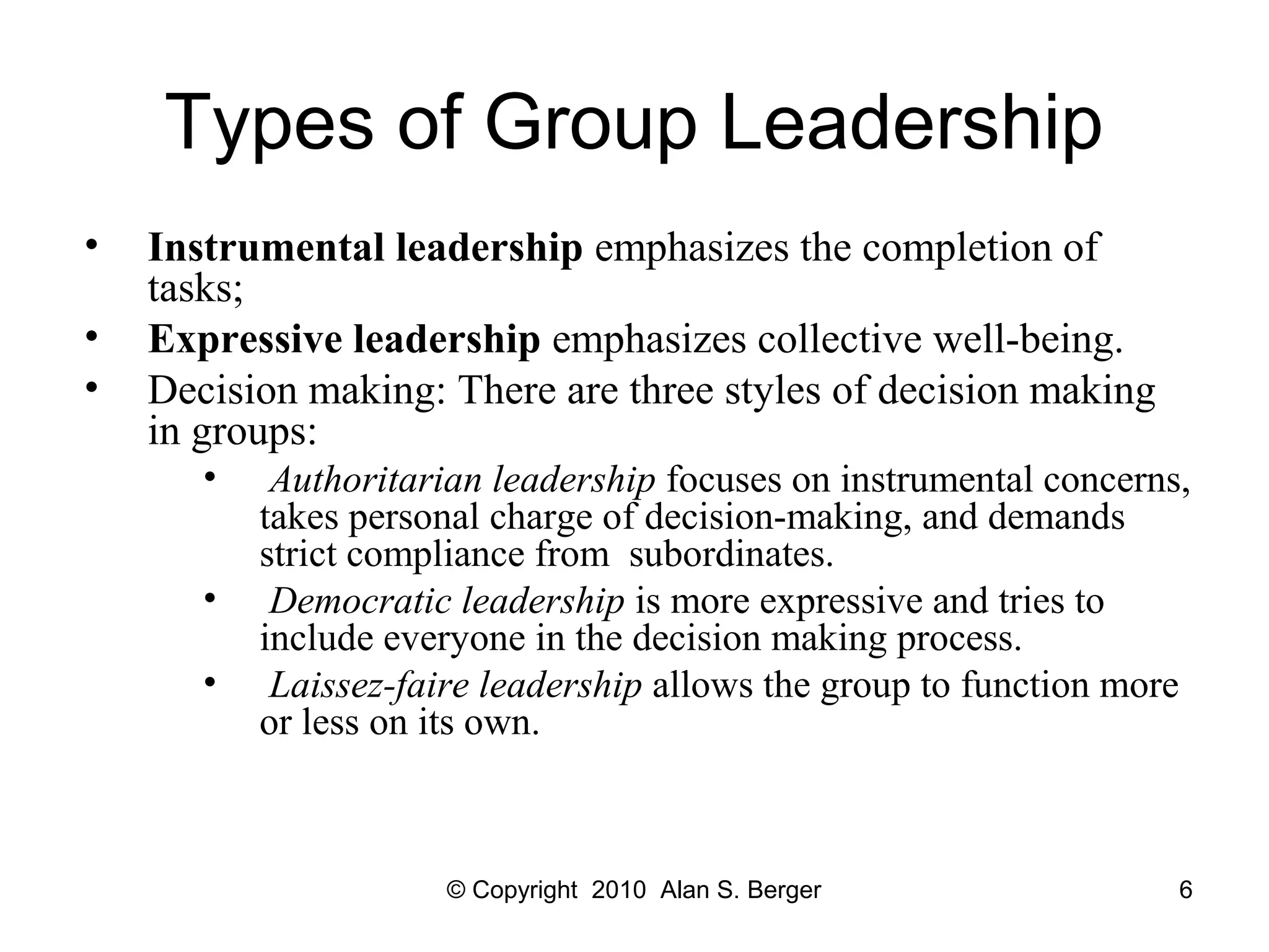 Types of Group Leadership
• Instrumental leadership emphasizes the completion of
tasks;
• Expressive leadership emphasizes collective well-being.
• Decision making: There are three styles of decision making
in groups:
• Authoritarian leadership focuses on instrumental concerns,
takes personal charge of decision-making, and demands
strict compliance from subordinates.
• Democratic leadership is more expressive and tries to
include everyone in the decision making process.
• Laissez-faire leadership allows the group to function more
or less on its own.
© Copyright 2010 Alan S. Berger 6
 
