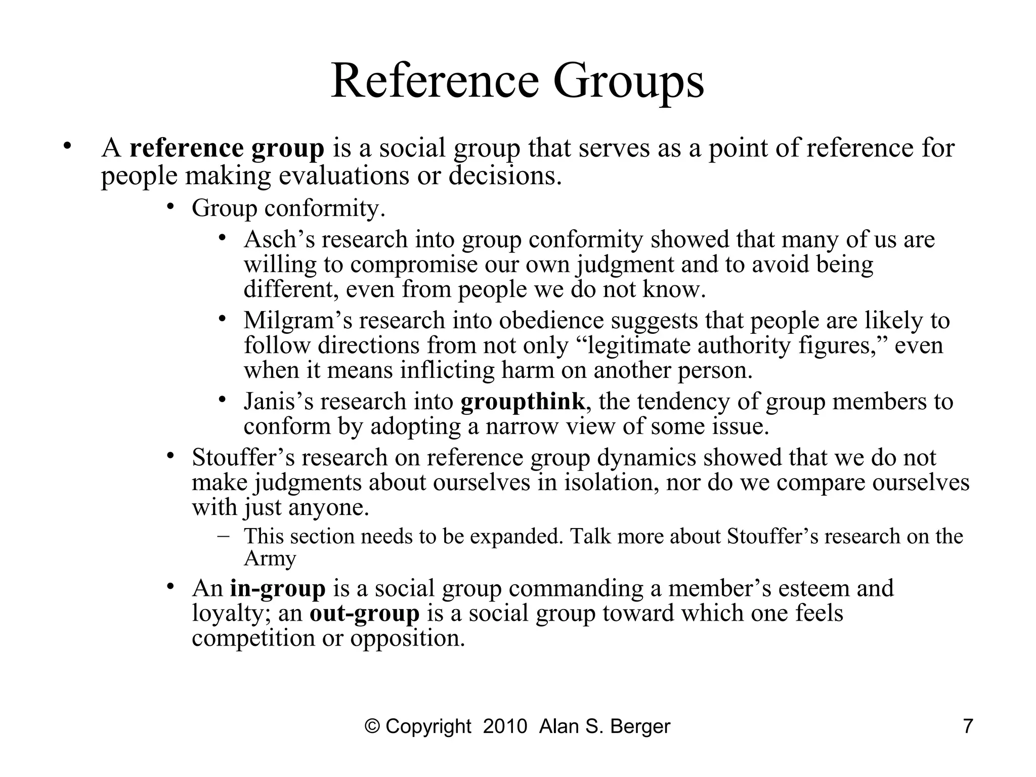 © Copyright 2010 Alan S. Berger 7
Reference Groups
• A reference group is a social group that serves as a point of reference for
people making evaluations or decisions.
• Group conformity.
• Asch’s research into group conformity showed that many of us are
willing to compromise our own judgment and to avoid being
different, even from people we do not know.
• Milgram’s research into obedience suggests that people are likely to
follow directions from not only “legitimate authority figures,” even
when it means inflicting harm on another person.
• Janis’s research into groupthink, the tendency of group members to
conform by adopting a narrow view of some issue.
• Stouffer’s research on reference group dynamics showed that we do not
make judgments about ourselves in isolation, nor do we compare ourselves
with just anyone.
– This section needs to be expanded. Talk more about Stouffer’s research on the
Army
• An in-group is a social group commanding a member’s esteem and
loyalty; an out-group is a social group toward which one feels
competition or opposition.
 