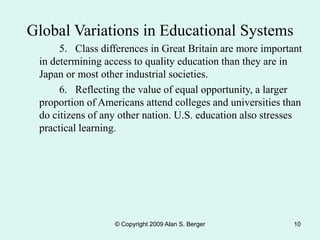 © Copyright 2009 Alan S. Berger 10
5. Class differences in Great Britain are more important
in determining access to quality education than they are in
Japan or most other industrial societies.
6. Reflecting the value of equal opportunity, a larger
proportion of Americans attend colleges and universities than
do citizens of any other nation. U.S. education also stresses
practical learning.
Global Variations in Educational Systems
 
