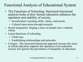 © Copyright 2009 Alan S. Berger 11
Functional Analysis of Educational System
• The Functions of Schooling: Structural-functional
analysis looks at how formal education enhances the
operation and stability of society.
• Socialization: teaching skills, values, and norms.
• Cultural innovation through research.
• Social integration: forging a mass of people into a cultural
whole.
• Latent functions of schooling.
• Child care.
• Establishing relationships and networks.
• Critique : The structural-functional approach stresses the ways
in which education supports the operation of an industrial
society, but ignores the persistence of inequality in education.
 