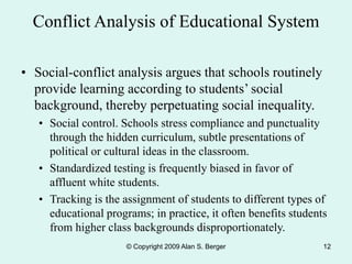 © Copyright 2009 Alan S. Berger 12
Conflict Analysis of Educational System
• Social-conflict analysis argues that schools routinely
provide learning according to students’ social
background, thereby perpetuating social inequality.
• Social control. Schools stress compliance and punctuality
through the hidden curriculum, subtle presentations of
political or cultural ideas in the classroom.
• Standardized testing is frequently biased in favor of
affluent white students.
• Tracking is the assignment of students to different types of
educational programs; in practice, it often benefits students
from higher class backgrounds disproportionately.
 