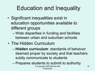 © Copyright 2009 McGraw Hill
Companies
15
Education and Inequality
• Significant inequalities exist in
education opportunities available to
different groups
– Wide disparities in funding and facilities
between urban and suburban schools
• The Hidden Curriculum
– Hidden curriculum: standards of behavior
deemed proper by society and that teachers
subtly communicate to students
– Prepares students to submit to authority
 