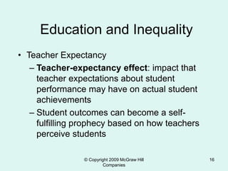 © Copyright 2009 McGraw Hill
Companies
16
Education and Inequality
• Teacher Expectancy
– Teacher-expectancy effect: impact that
teacher expectations about student
performance may have on actual student
achievements
– Student outcomes can become a self-
fulfilling prophecy based on how teachers
perceive students
 