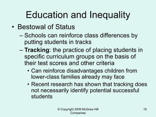 © Copyright 2009 McGraw Hill
Companies
19
Education and Inequality
• Bestowal of Status
– Schools can reinforce class differences by
putting students in tracks
– Tracking: the practice of placing students in
specific curriculum groups on the basis of
their test scores and other criteria
• Can reinforce disadvantages children from
lower-class families already may face
• Recent research has shown that tracking does
not necessarily identify potential successful
students
 