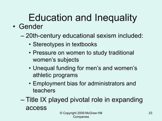© Copyright 2009 McGraw Hill
Companies
23
Education and Inequality
• Gender
– 20th-century educational sexism included:
• Stereotypes in textbooks
• Pressure on women to study traditional
women’s subjects
• Unequal funding for men’s and women’s
athletic programs
• Employment bias for administrators and
teachers
– Title IX played pivotal role in expanding
access
 