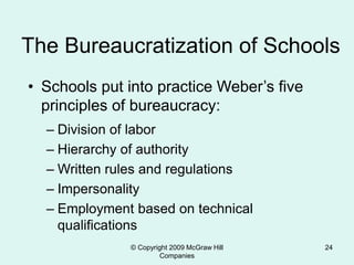 © Copyright 2009 McGraw Hill
Companies
24
The Bureaucratization of Schools
• Schools put into practice Weber’s five
principles of bureaucracy:
– Division of labor
– Hierarchy of authority
– Written rules and regulations
– Impersonality
– Employment based on technical
qualifications
 