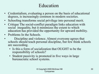 © Copyright 2009 McGraw Hill
Companies
30
Education
• Credentialism, evaluating a person on the basis of educational
degrees, is increasingly common in modern societies.
• Schooling transforms social privilege into personal merit.
• Critique The social-conflict paradigm links education with
social inequality, but it minimizes the extent to which
education has provided the opportunity for upward mobility.
• Problems In the Schools.
• Discipline and violence. Almost everyone agrees that
schools should teach personal discipline, but few think schools
are succeeding.
• Is this a form of socialization that OUGHT to be the
responsibility of schools?
• Student passivity is promoted in five ways in large
bureaucratic school systems.
 