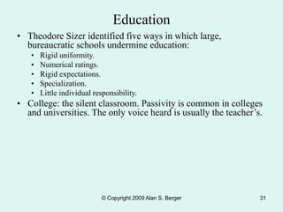 © Copyright 2009 Alan S. Berger 31
Education
• Theodore Sizer identified five ways in which large,
bureaucratic schools undermine education:
• Rigid uniformity.
• Numerical ratings.
• Rigid expectations.
• Specialization.
• Little individual responsibility.
• College: the silent classroom. Passivity is common in colleges
and universities. The only voice heard is usually the teacher’s.
 