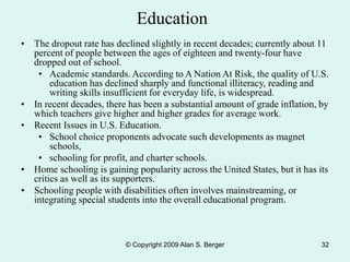 © Copyright 2009 Alan S. Berger 32
Education
• The dropout rate has declined slightly in recent decades; currently about 11
percent of people between the ages of eighteen and twenty-four have
dropped out of school.
• Academic standards. According to A Nation At Risk, the quality of U.S.
education has declined sharply and functional illiteracy, reading and
writing skills insufficient for everyday life, is widespread.
• In recent decades, there has been a substantial amount of grade inflation, by
which teachers give higher and higher grades for average work.
• Recent Issues in U.S. Education.
• School choice proponents advocate such developments as magnet
schools,
• schooling for profit, and charter schools.
• Home schooling is gaining popularity across the United States, but it has its
critics as well as its supporters.
• Schooling people with disabilities often involves mainstreaming, or
integrating special students into the overall educational program.
 