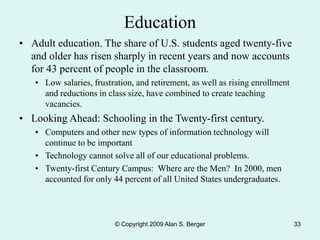 © Copyright 2009 Alan S. Berger 33
Education
• Adult education. The share of U.S. students aged twenty-five
and older has risen sharply in recent years and now accounts
for 43 percent of people in the classroom.
• Low salaries, frustration, and retirement, as well as rising enrollment
and reductions in class size, have combined to create teaching
vacancies.
• Looking Ahead: Schooling in the Twenty-first century.
• Computers and other new types of information technology will
continue to be important
• Technology cannot solve all of our educational problems.
• Twenty-first Century Campus: Where are the Men? In 2000, men
accounted for only 44 percent of all United States undergraduates.
 