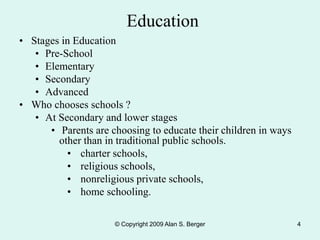 © Copyright 2009 Alan S. Berger 4
Education
• Stages in Education
• Pre-School
• Elementary
• Secondary
• Advanced
• Who chooses schools ?
• At Secondary and lower stages
• Parents are choosing to educate their children in ways
other than in traditional public schools.
• charter schools,
• religious schools,
• nonreligious private schools,
• home schooling.
 