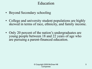 © Copyright 2009 McGraw Hill
Companies
5
Education
• Beyond Secondary schooling
• College and university student populations are highly
skewed in terms of race, ethnicity, and family income.
• Only 20 percent of the nation’s undergraduates are
young people between 18 and 22 years of age who
are pursuing a parent-financed education.
 