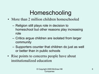 © Copyright 2009 McGraw Hill
Companies
6
Homeschooling
• More than 2 million children homeschooled
– Religion still plays role in decision to
homeschool but other reasons play increasing
role
– Critics argue children are isolated from larger
community
– Supporters counter that children do just as well
or better than in public schools
• Rise points to concerns people have about
institutionalized education
 